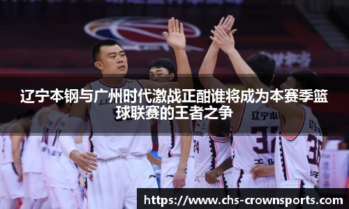 辽宁本钢与广州时代激战正酣谁将成为本赛季篮球联赛的王者之争